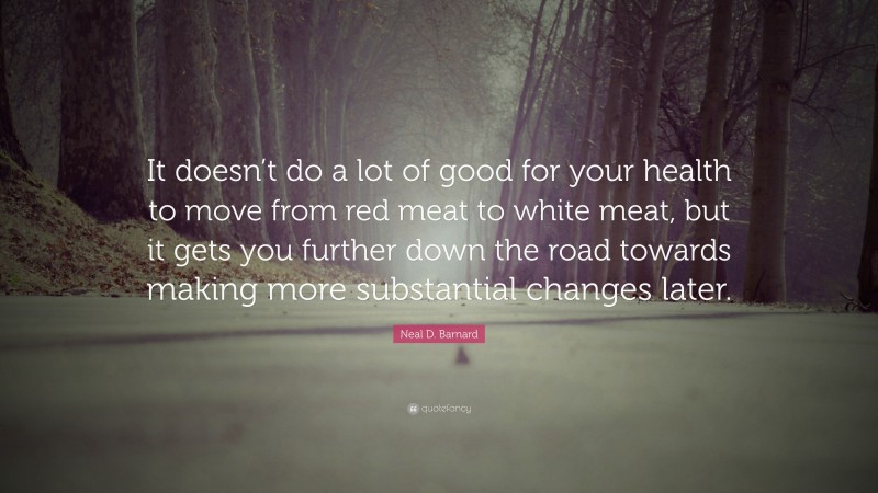 Neal D. Barnard Quote: “It doesn’t do a lot of good for your health to move from red meat to white meat, but it gets you further down the road towards making more substantial changes later.”