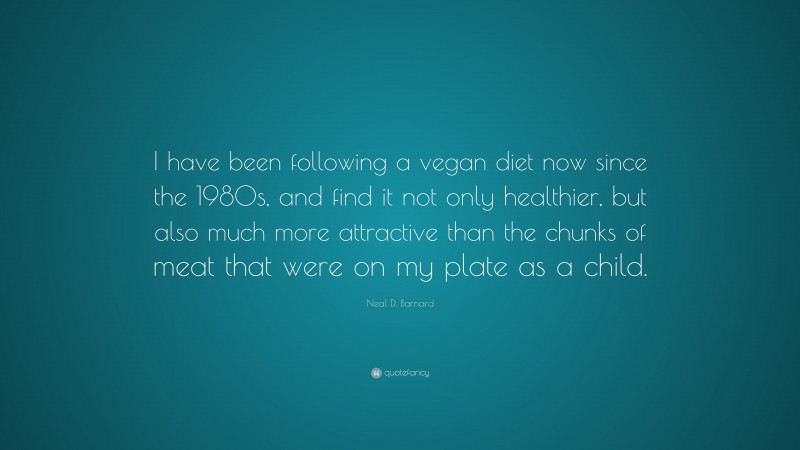 Neal D. Barnard Quote: “I have been following a vegan diet now since the 1980s, and find it not only healthier, but also much more attractive than the chunks of meat that were on my plate as a child.”
