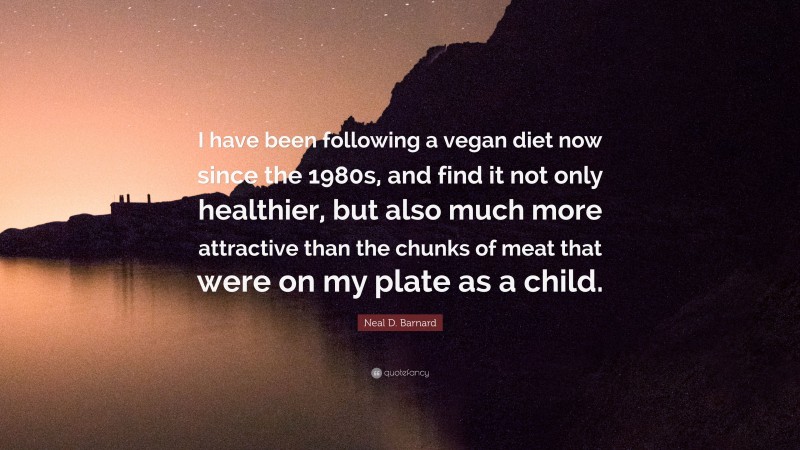 Neal D. Barnard Quote: “I have been following a vegan diet now since the 1980s, and find it not only healthier, but also much more attractive than the chunks of meat that were on my plate as a child.”