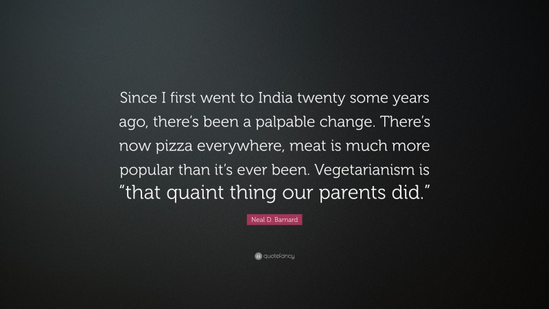 Neal D. Barnard Quote: “Since I first went to India twenty some years ago, there’s been a palpable change. There’s now pizza everywhere, meat is much more popular than it’s ever been. Vegetarianism is “that quaint thing our parents did.””