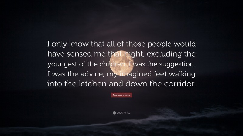 Markus Zusak Quote: “I only know that all of those people would have sensed me that night, excluding the youngest of the children. I was the suggestion. I was the advice, my imagined feet walking into the kitchen and down the corridor.”