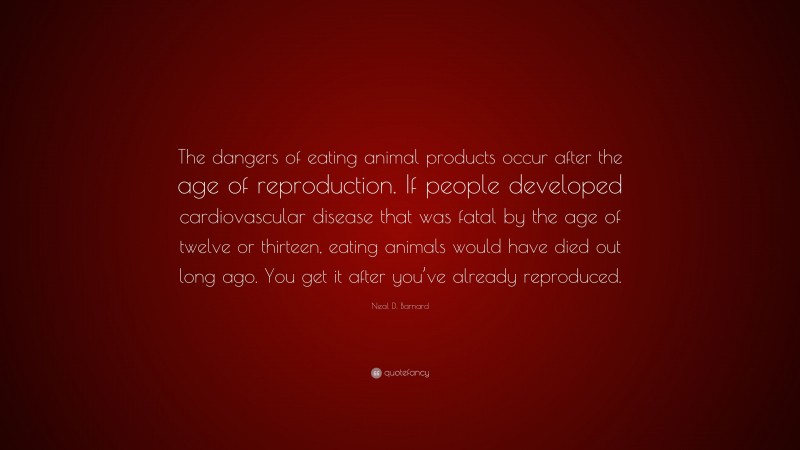 Neal D. Barnard Quote: “The dangers of eating animal products occur after the age of reproduction. If people developed cardiovascular disease that was fatal by the age of twelve or thirteen, eating animals would have died out long ago. You get it after you’ve already reproduced.”