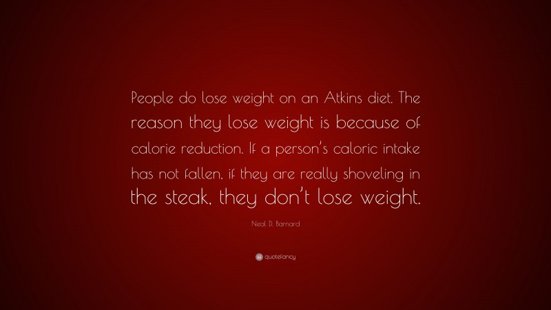 Neal D. Barnard Quote: “People do lose weight on an Atkins diet. The reason they lose weight is because of calorie reduction. If a person’s caloric intake has not fallen, if they are really shoveling in the steak, they don’t lose weight.”