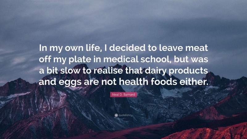 Neal D. Barnard Quote: “In my own life, I decided to leave meat off my plate in medical school, but was a bit slow to realise that dairy products and eggs are not health foods either.”