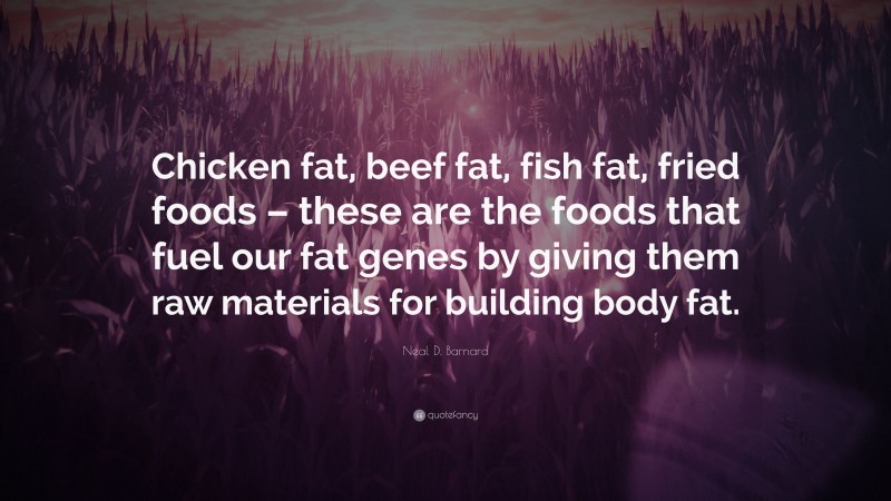 Neal D. Barnard Quote: “Chicken fat, beef fat, fish fat, fried foods – these are the foods that fuel our fat genes by giving them raw materials for building body fat.”