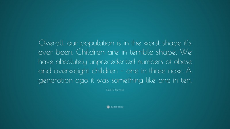 Neal D. Barnard Quote: “Overall, our population is in the worst shape it’s ever been. Children are in terrible shape. We have absolutely unprecedented numbers of obese and overweight children – one in three now. A generation ago it was something like one in ten.”