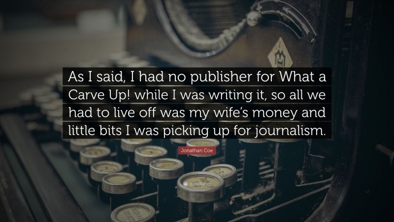 Jonathan Coe Quote: “As I said, I had no publisher for What a Carve Up! while I was writing it, so all we had to live off was my wife’s money and little bits I was picking up for journalism.”