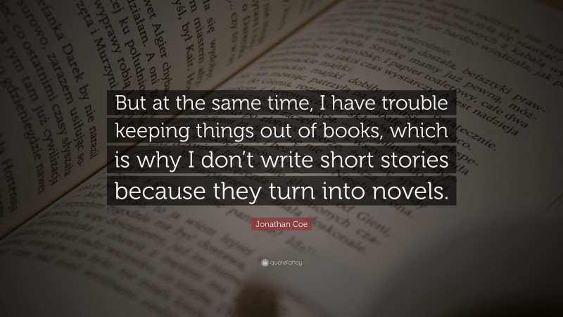 Jonathan Coe Quote: “But at the same time, I have trouble keeping things out of books, which is why I don’t write short stories because they turn into novels.”