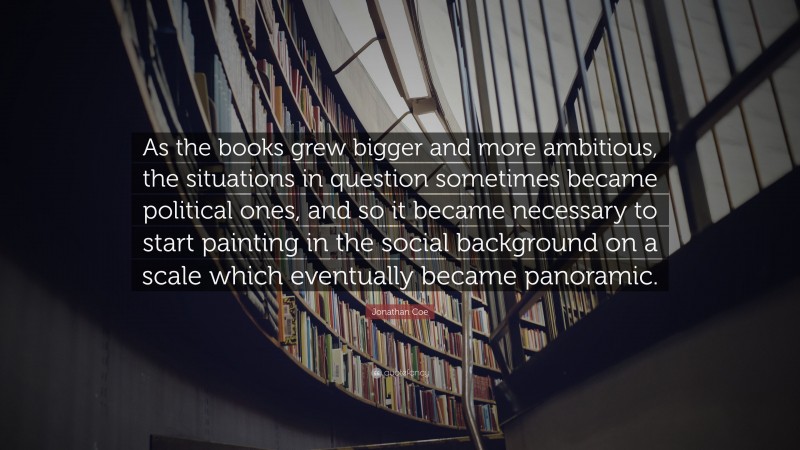 Jonathan Coe Quote: “As the books grew bigger and more ambitious, the situations in question sometimes became political ones, and so it became necessary to start painting in the social background on a scale which eventually became panoramic.”