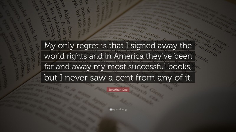 Jonathan Coe Quote: “My only regret is that I signed away the world rights and in America they’ve been far and away my most successful books, but I never saw a cent from any of it.”