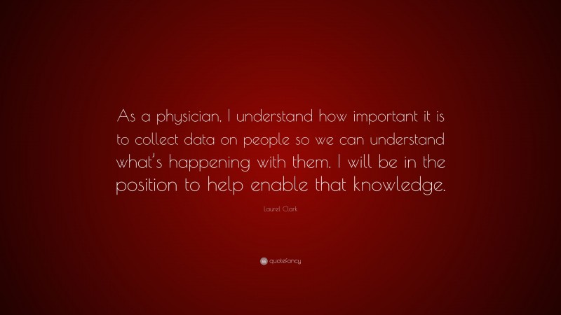 Laurel Clark Quote: “As a physician, I understand how important it is to collect data on people so we can understand what’s happening with them. I will be in the position to help enable that knowledge.”