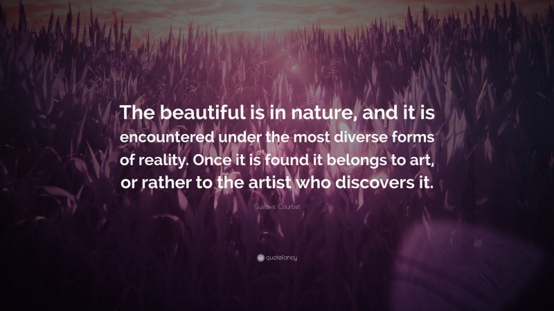 Gustave Courbet Quote: “The beautiful is in nature, and it is encountered under the most diverse forms of reality. Once it is found it belongs to art, or rather to the artist who discovers it.”