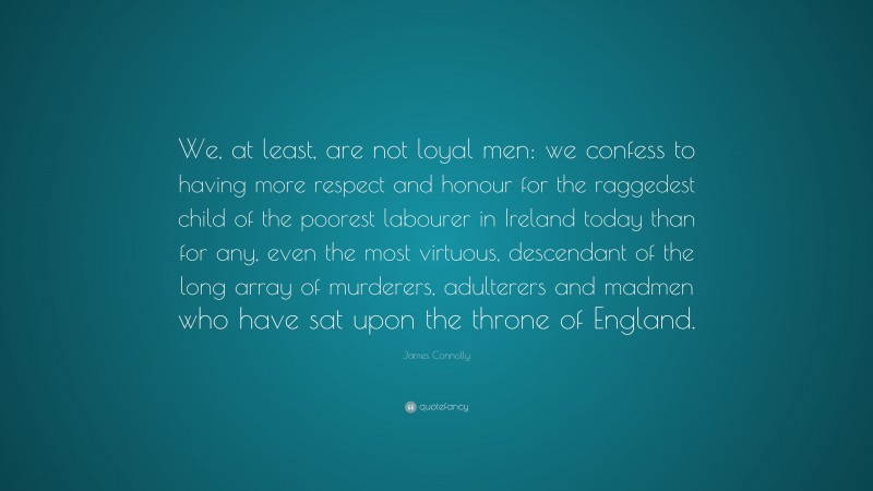 James Connolly Quote: “We, at least, are not loyal men: we confess to having more respect and honour for the raggedest child of the poorest labourer in Ireland today than for any, even the most virtuous, descendant of the long array of murderers, adulterers and madmen who have sat upon the throne of England.”