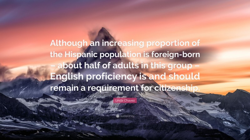 Linda Chavez Quote: “Although an increasing proportion of the Hispanic population is foreign-born – about half of adults in this group – English proficiency is and should remain a requirement for citizenship.”