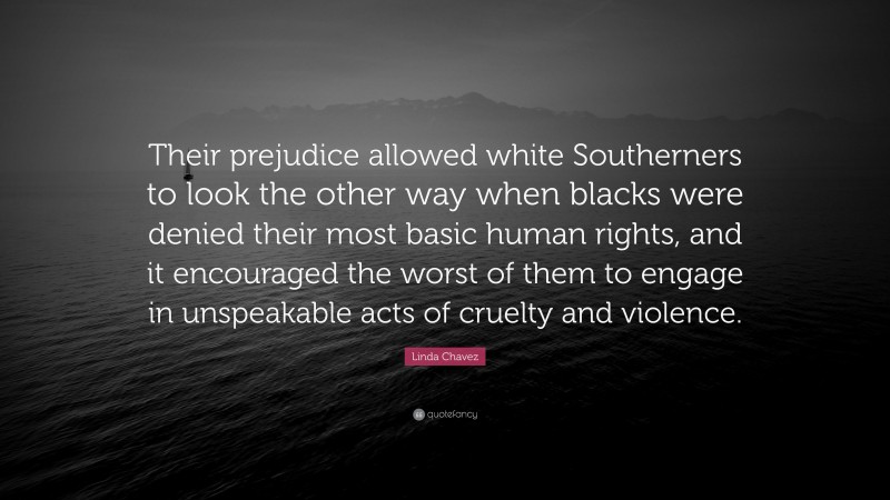 Linda Chavez Quote: “Their prejudice allowed white Southerners to look the other way when blacks were denied their most basic human rights, and it encouraged the worst of them to engage in unspeakable acts of cruelty and violence.”