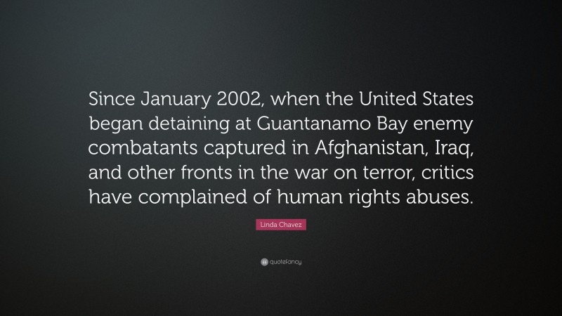 Linda Chavez Quote: “Since January 2002, when the United States began detaining at Guantanamo Bay enemy combatants captured in Afghanistan, Iraq, and other fronts in the war on terror, critics have complained of human rights abuses.”