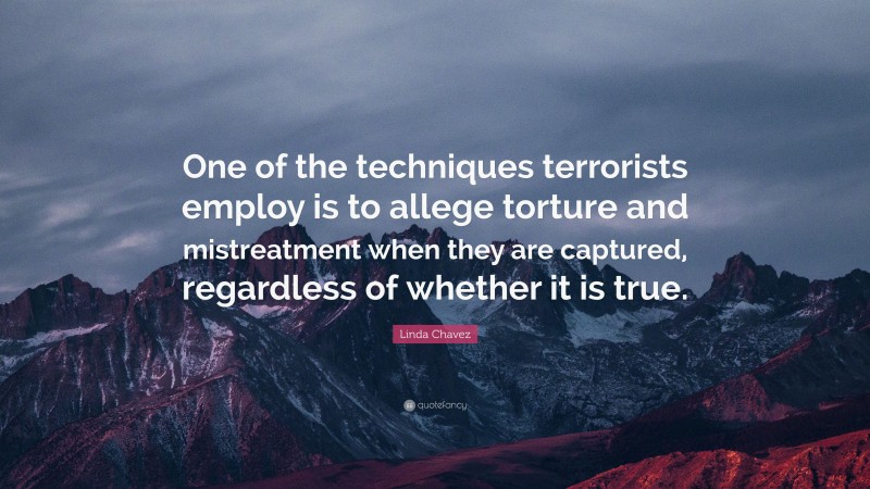 Linda Chavez Quote: “One of the techniques terrorists employ is to allege torture and mistreatment when they are captured, regardless of whether it is true.”