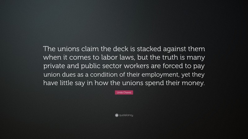 Linda Chavez Quote: “The unions claim the deck is stacked against them when it comes to labor laws, but the truth is many private and public sector workers are forced to pay union dues as a condition of their employment, yet they have little say in how the unions spend their money.”