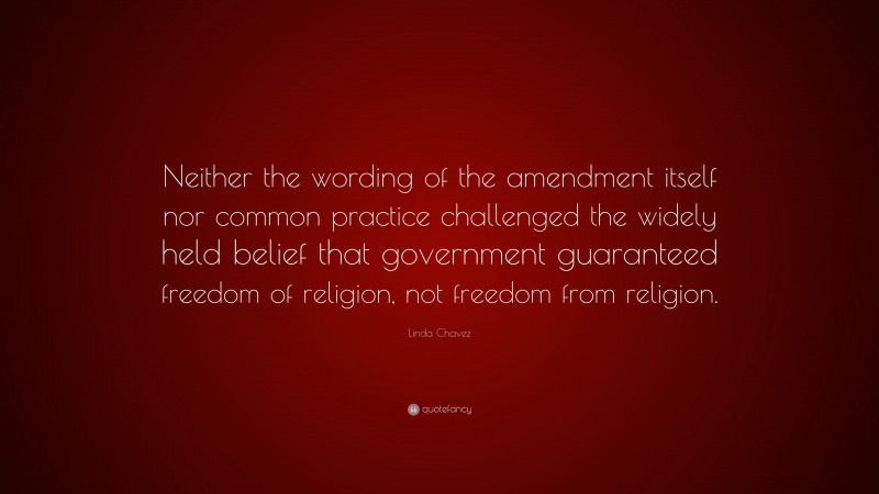 Linda Chavez Quote: “Neither the wording of the amendment itself nor common practice challenged the widely held belief that government guaranteed freedom of religion, not freedom from religion.”