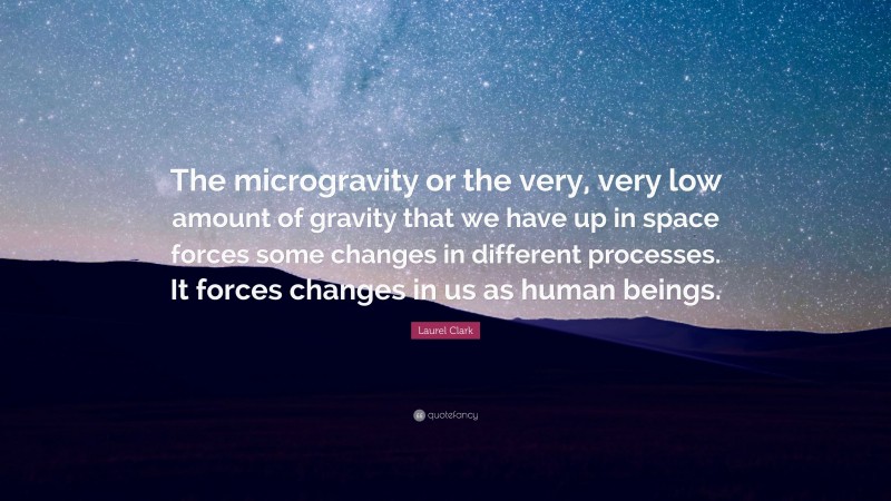 Laurel Clark Quote: “The microgravity or the very, very low amount of gravity that we have up in space forces some changes in different processes. It forces changes in us as human beings.”