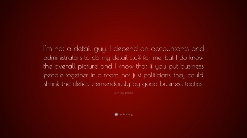 John Paul DeJoria Quote: “I’m not a detail guy. I depend on accountants and administrators to do my detail stuff for me, but I do know the overall picture and I know that if you put business people together in a room, not just politicians, they could shrink the deficit tremendously by good business tactics.”