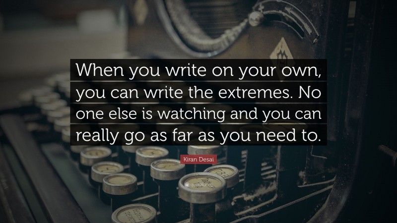 Kiran Desai Quote: “When you write on your own, you can write the extremes. No one else is watching and you can really go as far as you need to.”
