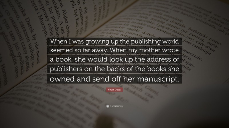 Kiran Desai Quote: “When I was growing up the publishing world seemed so far away. When my mother wrote a book, she would look up the address of publishers on the backs of the books she owned and send off her manuscript.”