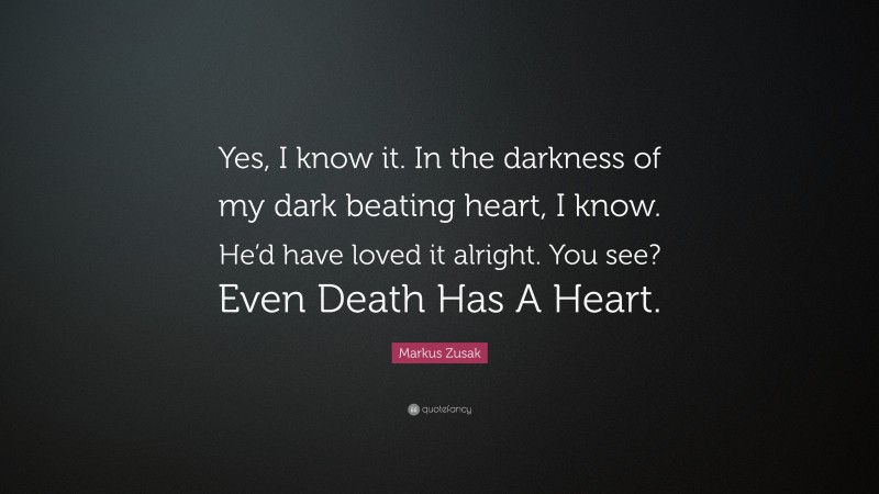 Markus Zusak Quote: “Yes, I know it. In the darkness of my dark beating heart, I know. He’d have loved it alright. You see? Even Death Has A Heart.”