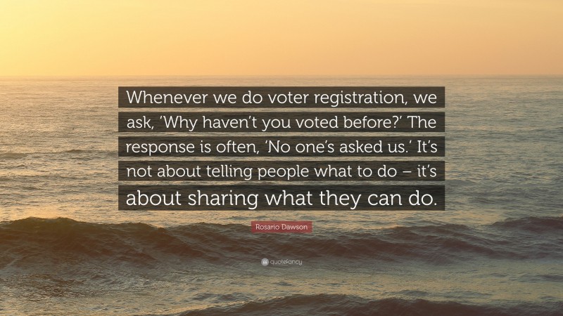 Rosario Dawson Quote: “Whenever we do voter registration, we ask, ‘Why haven’t you voted before?’ The response is often, ‘No one’s asked us.’ It’s not about telling people what to do – it’s about sharing what they can do.”