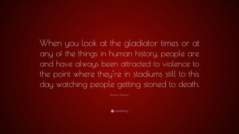 Rosario Dawson Quote: “When you look at the gladiator times or at any of the things in human history, people are and have always been attracted to violence to the point where they’re in stadiums still to this day watching people getting stoned to death.”