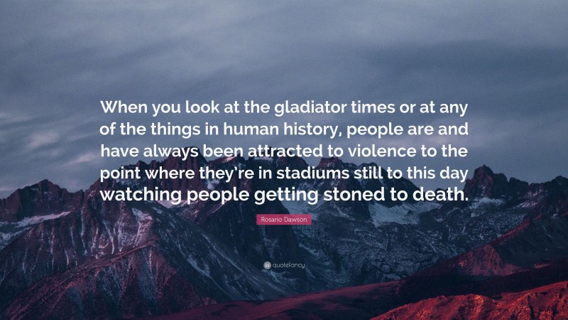 Rosario Dawson Quote: “When you look at the gladiator times or at any of the things in human history, people are and have always been attracted to violence to the point where they’re in stadiums still to this day watching people getting stoned to death.”