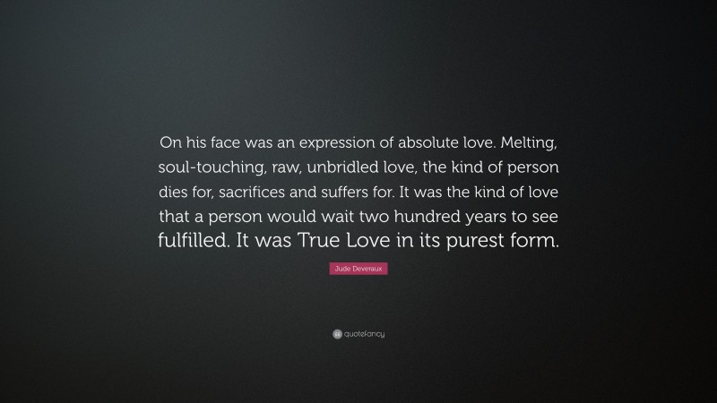 Jude Deveraux Quote: “On his face was an expression of absolute love. Melting, soul-touching, raw, unbridled love, the kind of person dies for, sacrifices and suffers for. It was the kind of love that a person would wait two hundred years to see fulfilled. It was True Love in its purest form.”