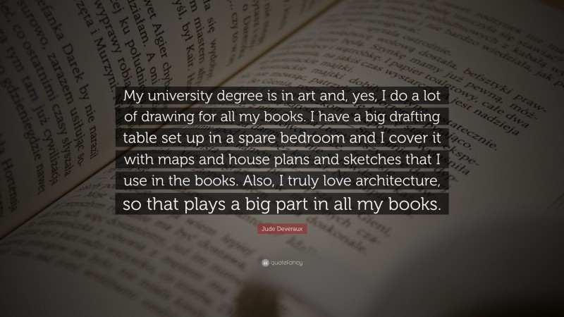 Jude Deveraux Quote: “My university degree is in art and, yes, I do a lot of drawing for all my books. I have a big drafting table set up in a spare bedroom and I cover it with maps and house plans and sketches that I use in the books. Also, I truly love architecture, so that plays a big part in all my books.”