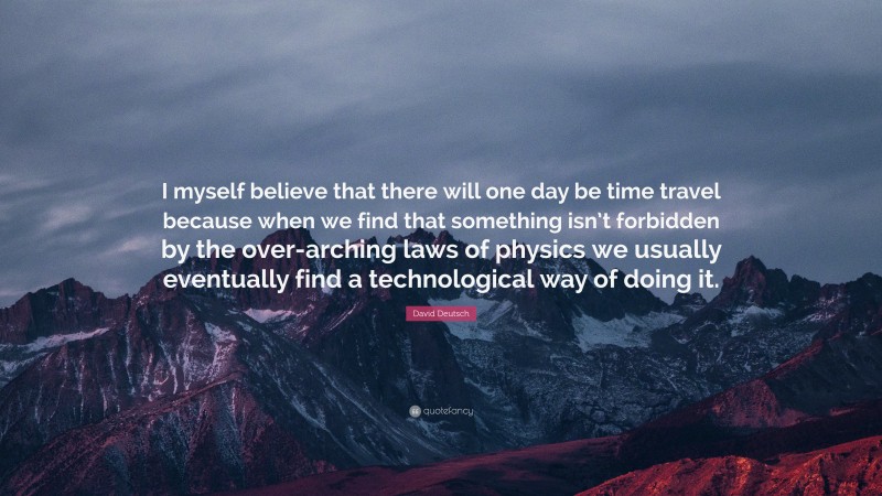David Deutsch Quote: “I myself believe that there will one day be time travel because when we find that something isn’t forbidden by the over-arching laws of physics we usually eventually find a technological way of doing it.”