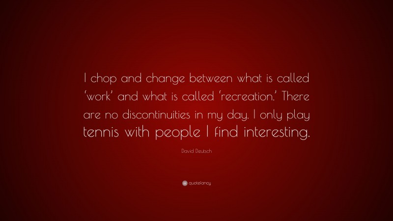 David Deutsch Quote: “I chop and change between what is called ‘work’ and what is called ‘recreation.’ There are no discontinuities in my day. I only play tennis with people I find interesting.”