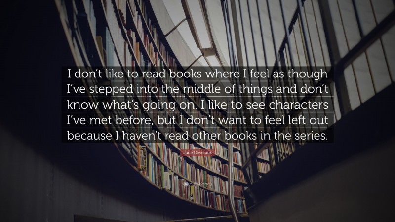 Jude Deveraux Quote: “I don’t like to read books where I feel as though I’ve stepped into the middle of things and don’t know what’s going on. I like to see characters I’ve met before, but I don’t want to feel left out because I haven’t read other books in the series.”