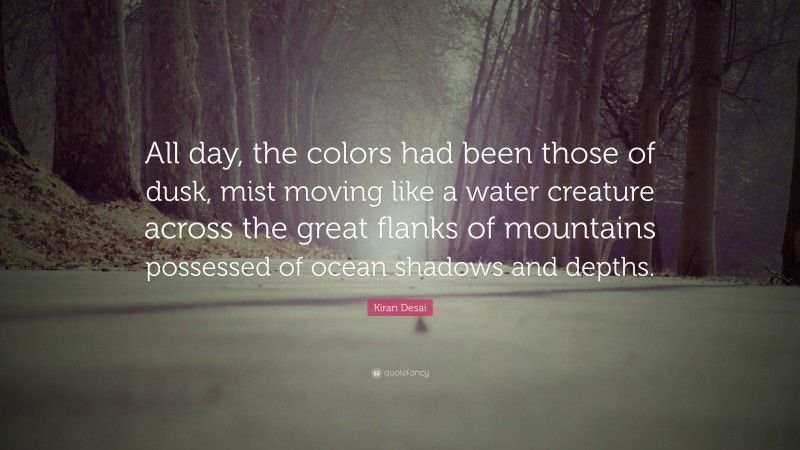 Kiran Desai Quote: “All day, the colors had been those of dusk, mist moving like a water creature across the great flanks of mountains possessed of ocean shadows and depths.”