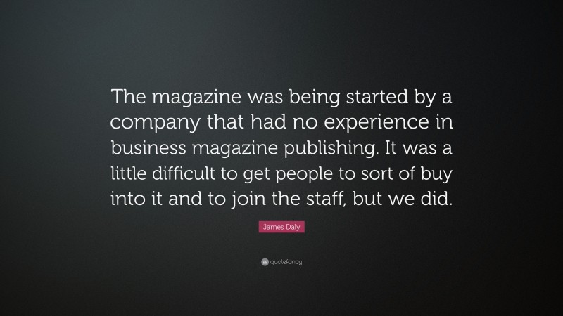 James Daly Quote: “The magazine was being started by a company that had no experience in business magazine publishing. It was a little difficult to get people to sort of buy into it and to join the staff, but we did.”