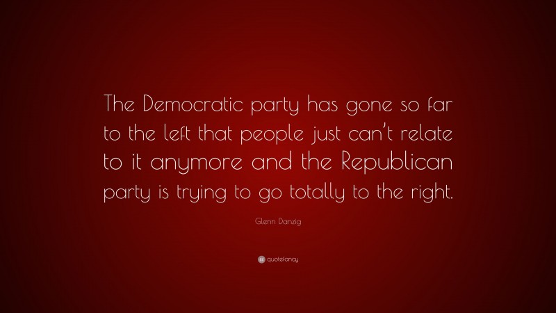 Glenn Danzig Quote: “The Democratic party has gone so far to the left that people just can’t relate to it anymore and the Republican party is trying to go totally to the right.”