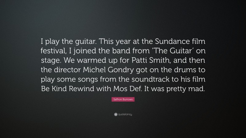 Saffron Burrows Quote: “I play the guitar. This year at the Sundance film festival, I joined the band from ‘The Guitar’ on stage. We warmed up for Patti Smith, and then the director Michel Gondry got on the drums to play some songs from the soundtrack to his film Be Kind Rewind with Mos Def. It was pretty mad.”