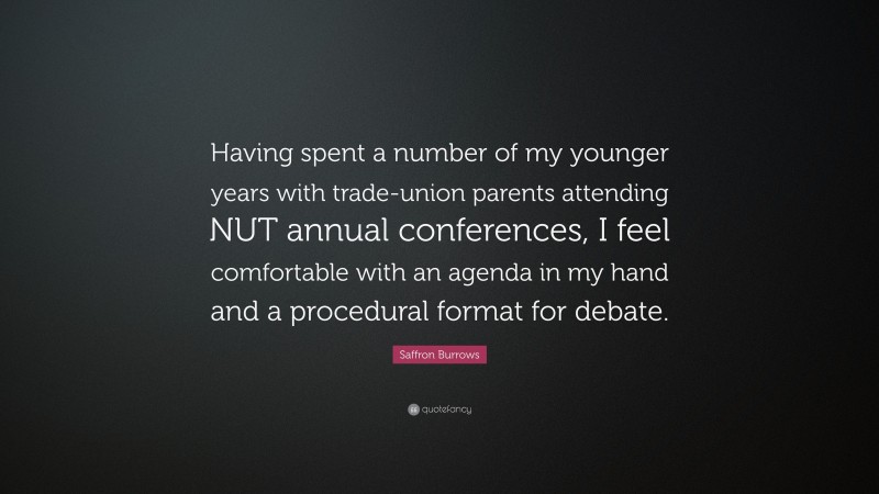 Saffron Burrows Quote: “Having spent a number of my younger years with trade-union parents attending NUT annual conferences, I feel comfortable with an agenda in my hand and a procedural format for debate.”