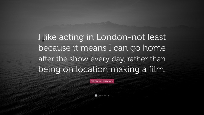 Saffron Burrows Quote: “I like acting in London-not least because it means I can go home after the show every day, rather than being on location making a film.”