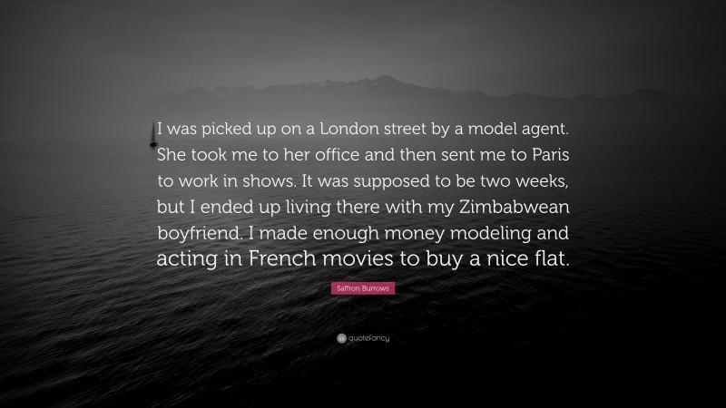 Saffron Burrows Quote: “I was picked up on a London street by a model agent. She took me to her office and then sent me to Paris to work in shows. It was supposed to be two weeks, but I ended up living there with my Zimbabwean boyfriend. I made enough money modeling and acting in French movies to buy a nice flat.”