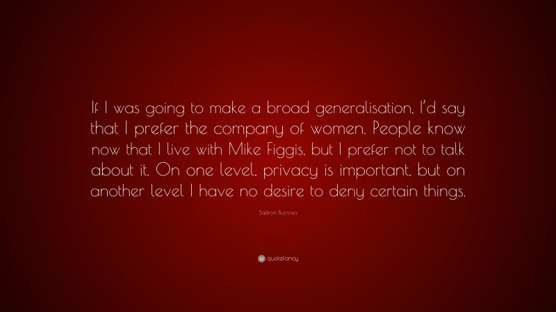 Saffron Burrows Quote: “If I was going to make a broad generalisation, I’d say that I prefer the company of women. People know now that I live with Mike Figgis, but I prefer not to talk about it. On one level, privacy is important, but on another level I have no desire to deny certain things.”