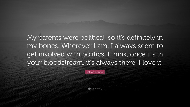 Saffron Burrows Quote: “My parents were political, so it’s definitely in my bones. Wherever I am, I always seem to get involved with politics. I think, once it’s in your bloodstream, it’s always there. I love it.”