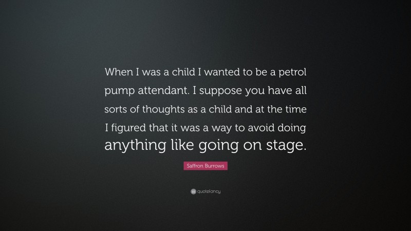 Saffron Burrows Quote: “When I was a child I wanted to be a petrol pump attendant. I suppose you have all sorts of thoughts as a child and at the time I figured that it was a way to avoid doing anything like going on stage.”