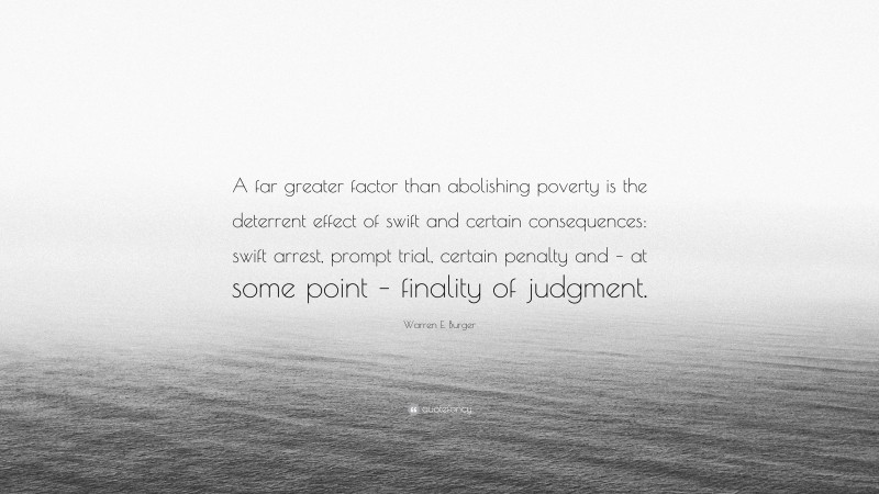 Warren E. Burger Quote: “A far greater factor than abolishing poverty is the deterrent effect of swift and certain consequences: swift arrest, prompt trial, certain penalty and – at some point – finality of judgment.”
