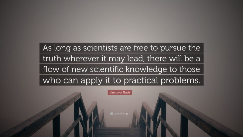 Vannevar Bush Quote: “As long as scientists are free to pursue the truth wherever it may lead, there will be a flow of new scientific knowledge to those who can apply it to practical problems.”