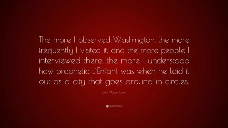 John Mason Brown Quote: “The more I observed Washington, the more frequently I visited it, and the more people I interviewed there, the more I understood how prophetic L’Enfant was when he laid it out as a city that goes around in circles.”