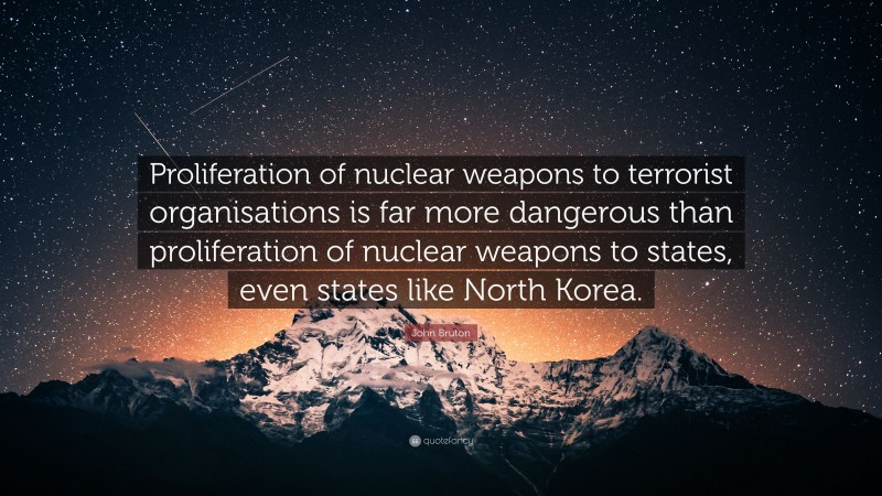 John Bruton Quote: “Proliferation of nuclear weapons to terrorist organisations is far more dangerous than proliferation of nuclear weapons to states, even states like North Korea.”